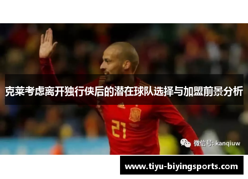 克莱考虑离开独行侠后的潜在球队选择与加盟前景分析