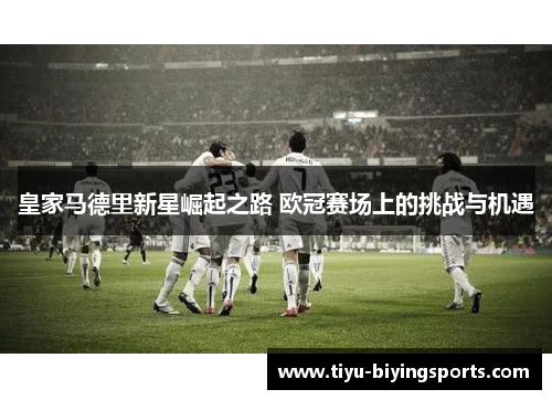 皇家马德里新星崛起之路 欧冠赛场上的挑战与机遇