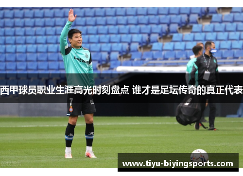 西甲球员职业生涯高光时刻盘点 谁才是足坛传奇的真正代表