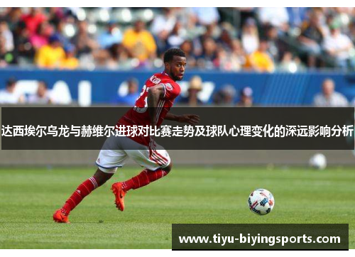 达西埃尔乌龙与赫维尔进球对比赛走势及球队心理变化的深远影响分析 达西埃尔乌龙与赫维尔进球对比赛走势及球队心理变化的深远影响分析