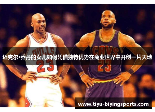 迈克尔·乔丹的女儿如何凭借独特优势在商业世界中开创一片天地 迈克尔·乔丹的女儿如何凭借独特优势在商业世界中开创一片天地